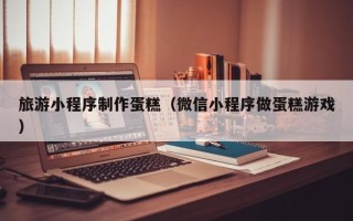 珠海旅游小程序制作蛋糕（微信小程序做蛋糕游戏）